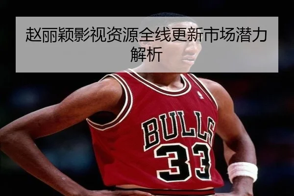 赵丽颖影视资源全线更新市场潜力解析
